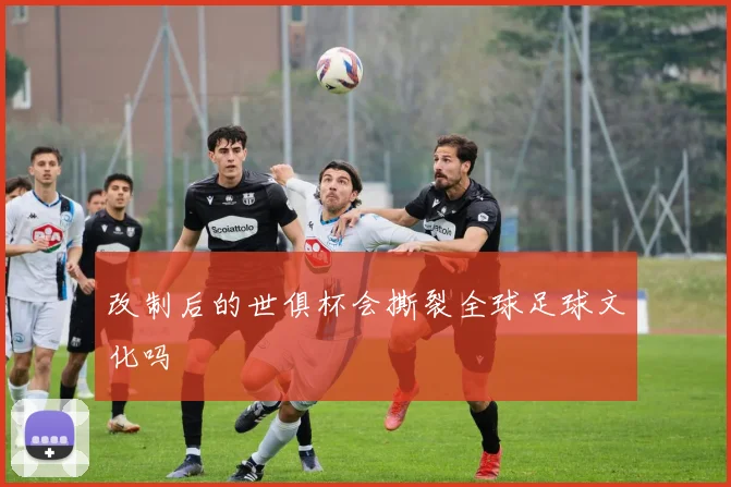 改制后的世俱杯会撕裂全球足球文化吗