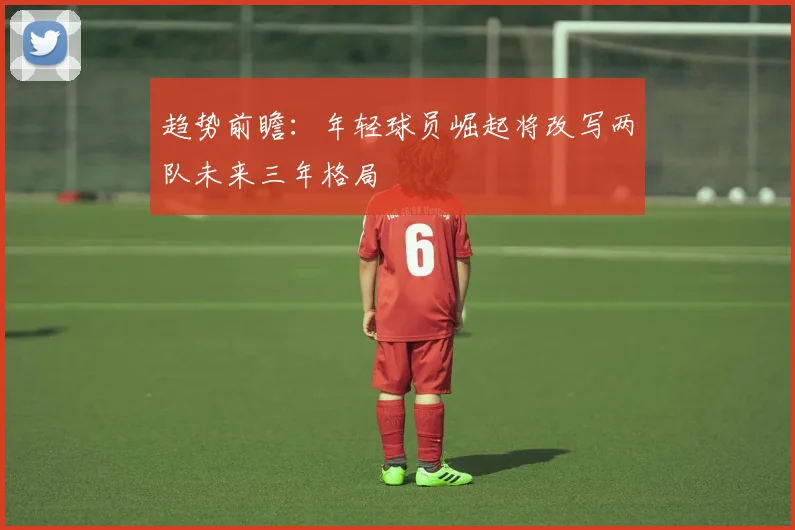 趋势前瞻：年轻球员崛起将改写两队未来三年格局