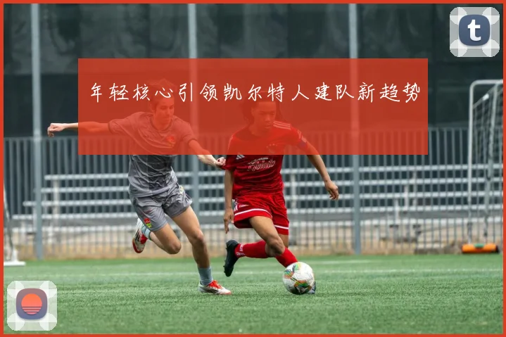 年轻核心引领凯尔特人建队新趋势