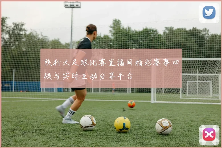 陕科大足球比赛直播间精彩赛事回顾与实时互动分享平台