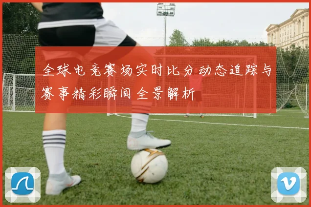 全球电竞赛场实时比分动态追踪与赛事精彩瞬间全景解析