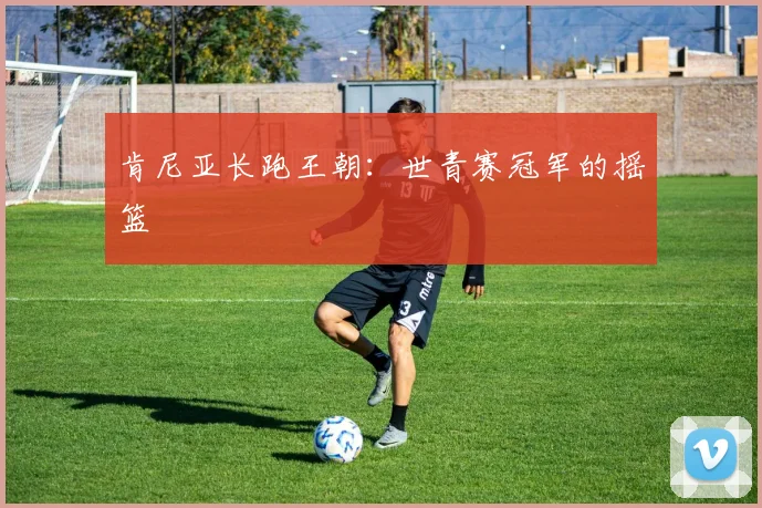 肯尼亚长跑王朝：世青赛冠军的摇篮
